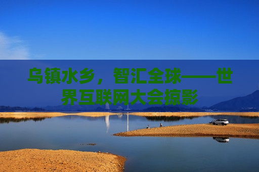 乌镇水乡，智汇全球——世界互联网大会掠影