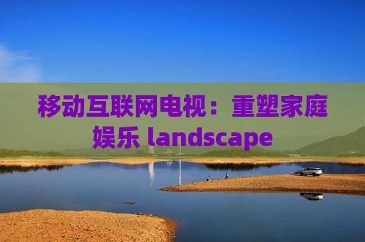 移动互联网电视：重塑家庭娱乐 landscape