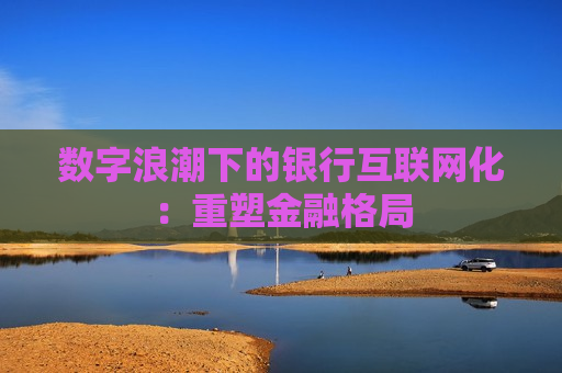 数字浪潮下的银行互联网化：重塑金融格局