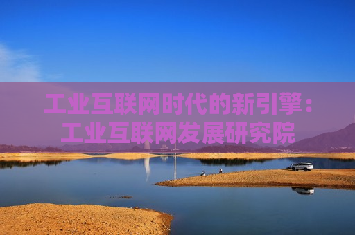 工业互联网时代的新引擎：工业互联网发展研究院