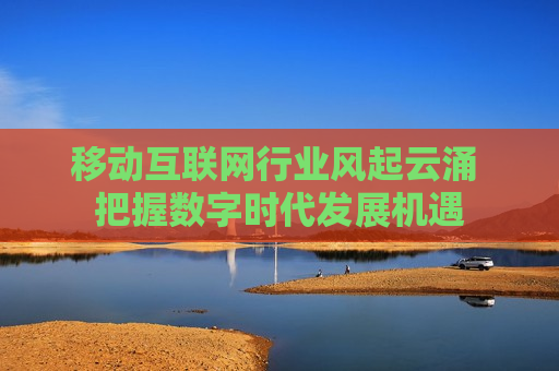 移动互联网行业风起云涌 把握数字时代发展机遇